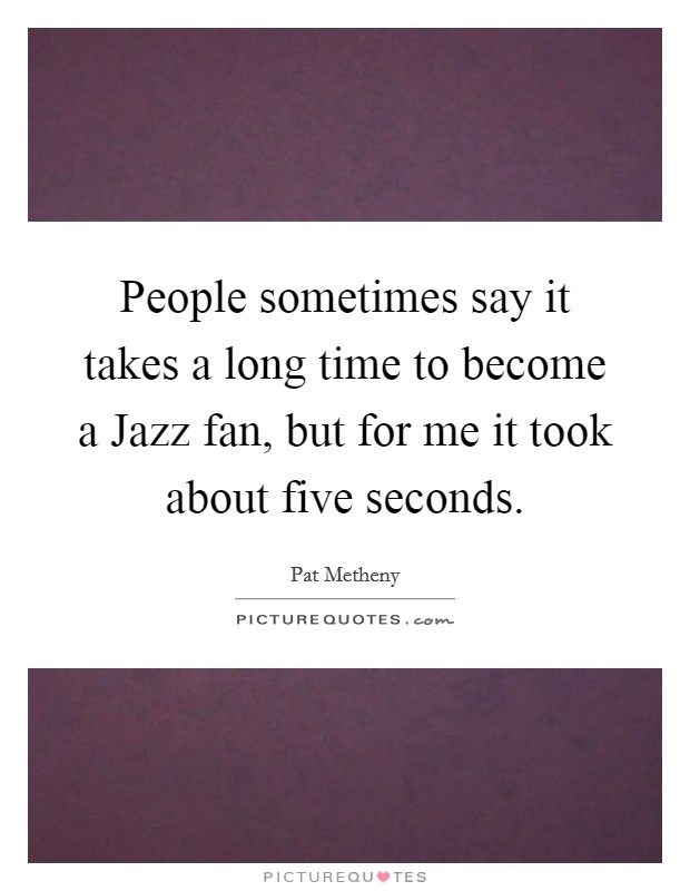 People sometimes say it takes a long time to become a Jazz fan, but for me it took about five seconds. Picture Quote #1