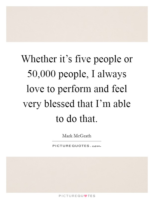Whether it's five people or 50,000 people, I always love to perform and feel very blessed that I'm able to do that. Picture Quote #1