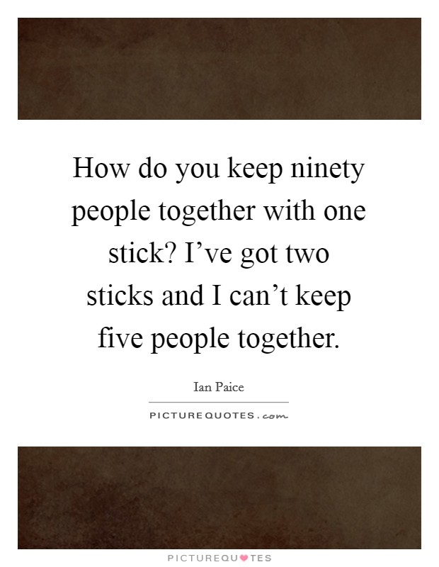 How do you keep ninety people together with one stick? I've got two sticks and I can't keep five people together. Picture Quote #1