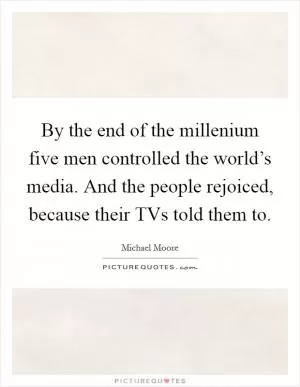 By the end of the millenium five men controlled the world’s media. And the people rejoiced, because their TVs told them to Picture Quote #1