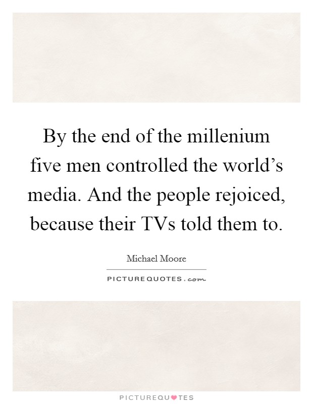 By the end of the millenium five men controlled the world's media. And the people rejoiced, because their TVs told them to. Picture Quote #1