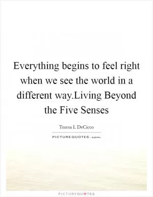 Everything begins to feel right when we see the world in a different way.Living Beyond the Five Senses Picture Quote #1