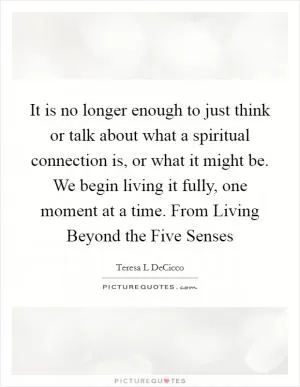 It is no longer enough to just think or talk about what a spiritual connection is, or what it might be. We begin living it fully, one moment at a time. From Living Beyond the Five Senses Picture Quote #1