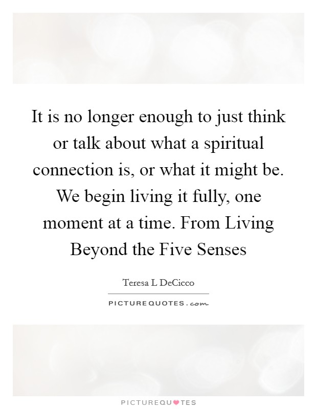 It is no longer enough to just think or talk about what a spiritual connection is, or what it might be. We begin living it fully, one moment at a time. From Living Beyond the Five Senses Picture Quote #1