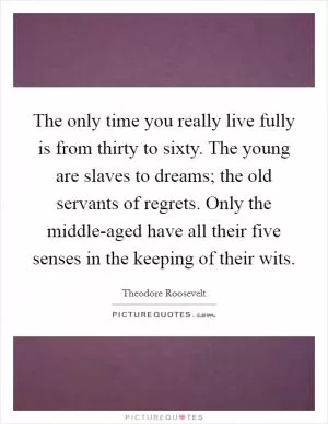The only time you really live fully is from thirty to sixty. The young are slaves to dreams; the old servants of regrets. Only the middle-aged have all their five senses in the keeping of their wits Picture Quote #1