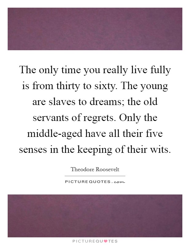 The only time you really live fully is from thirty to sixty. The young are slaves to dreams; the old servants of regrets. Only the middle-aged have all their five senses in the keeping of their wits. Picture Quote #1