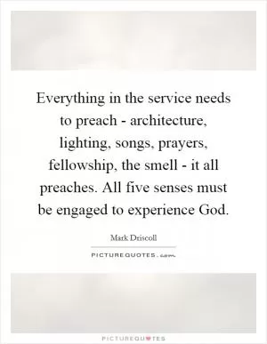 Everything in the service needs to preach - architecture, lighting, songs, prayers, fellowship, the smell - it all preaches. All five senses must be engaged to experience God Picture Quote #1