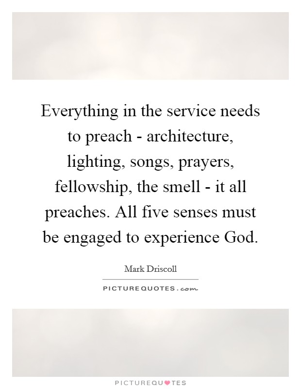 Everything in the service needs to preach - architecture, lighting, songs, prayers, fellowship, the smell - it all preaches. All five senses must be engaged to experience God. Picture Quote #1