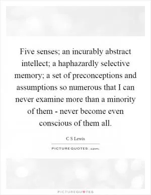 Five senses; an incurably abstract intellect; a haphazardly selective memory; a set of preconceptions and assumptions so numerous that I can never examine more than a minority of them - never become even conscious of them all Picture Quote #1