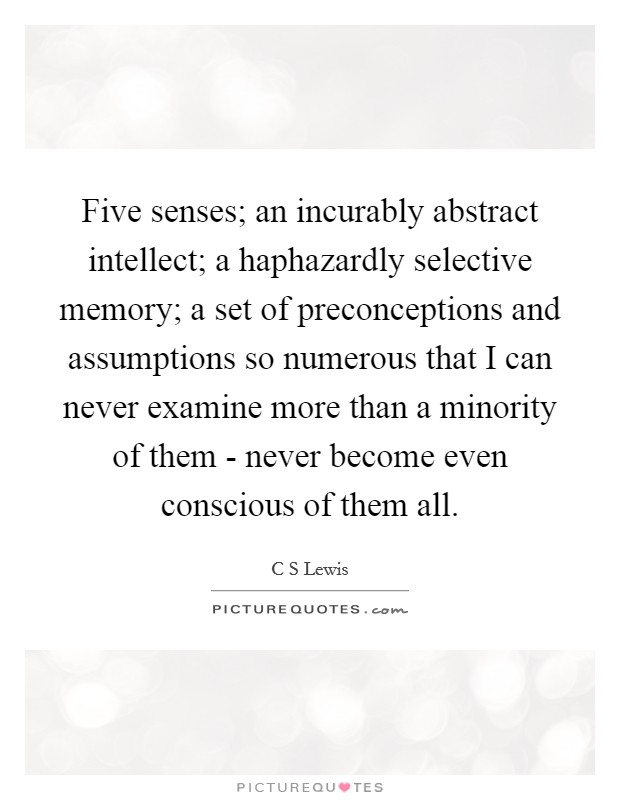 Five senses; an incurably abstract intellect; a haphazardly selective memory; a set of preconceptions and assumptions so numerous that I can never examine more than a minority of them - never become even conscious of them all. Picture Quote #1