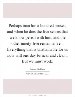 Perhaps man has a hundred senses, and when he dies the five senses that we know perish with him, and the other ninety-five remain alive... Everything that is unattainable for us now will one day be near and clear... But we must work Picture Quote #1