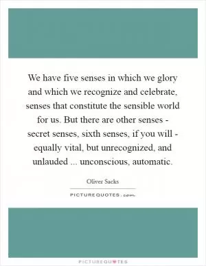 We have five senses in which we glory and which we recognize and celebrate, senses that constitute the sensible world for us. But there are other senses - secret senses, sixth senses, if you will - equally vital, but unrecognized, and unlauded ... unconscious, automatic Picture Quote #1
