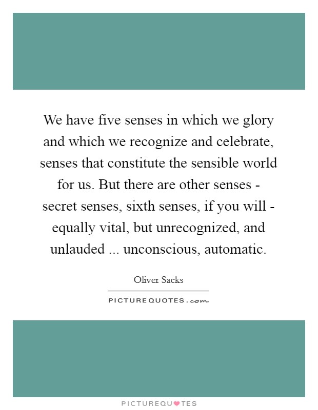 We have five senses in which we glory and which we recognize and celebrate, senses that constitute the sensible world for us. But there are other senses - secret senses, sixth senses, if you will - equally vital, but unrecognized, and unlauded ... unconscious, automatic. Picture Quote #1