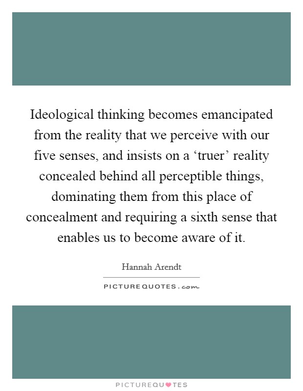 Ideological thinking becomes emancipated from the reality that we perceive with our five senses, and insists on a ‘truer' reality concealed behind all perceptible things, dominating them from this place of concealment and requiring a sixth sense that enables us to become aware of it. Picture Quote #1