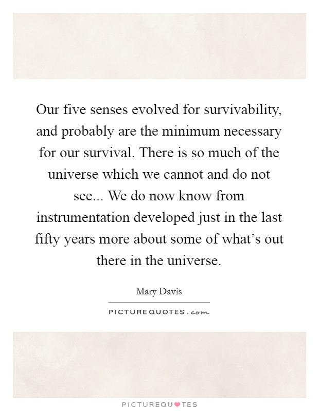 Our five senses evolved for survivability, and probably are the minimum necessary for our survival. There is so much of the universe which we cannot and do not see... We do now know from instrumentation developed just in the last fifty years more about some of what's out there in the universe. Picture Quote #1