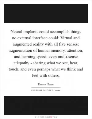 Neural implants could accomplish things no external interface could: Virtual and augmented reality with all five senses; augmentation of human memory, attention, and learning speed; even multi-sense telepathy - sharing what we see, hear, touch, and even perhaps what we think and feel with others Picture Quote #1