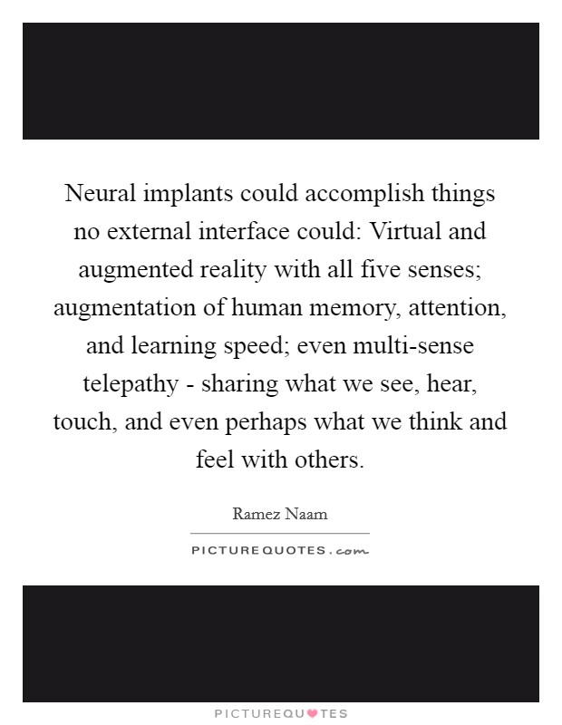 Neural implants could accomplish things no external interface could: Virtual and augmented reality with all five senses; augmentation of human memory, attention, and learning speed; even multi-sense telepathy - sharing what we see, hear, touch, and even perhaps what we think and feel with others. Picture Quote #1