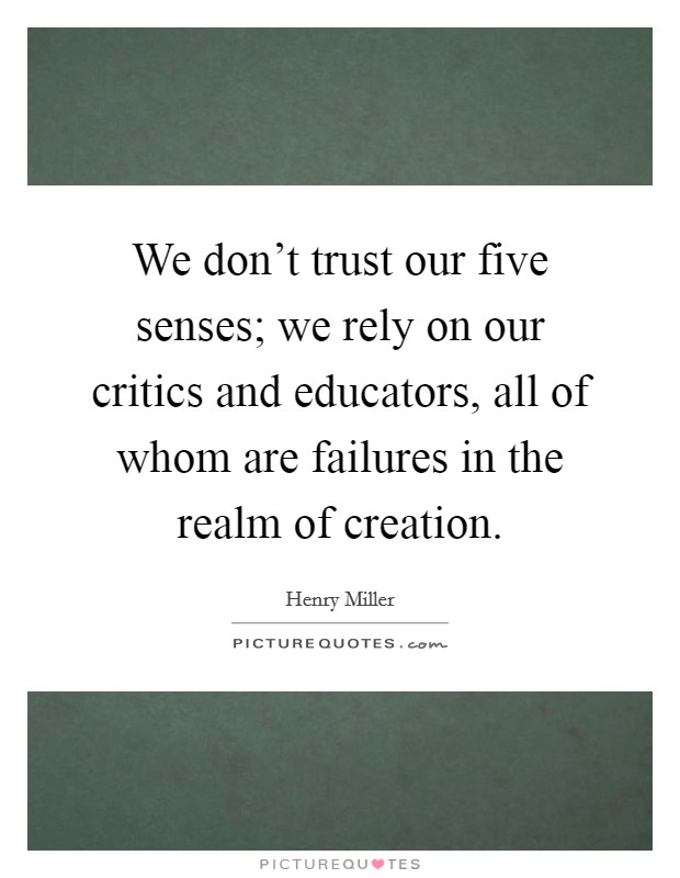 We don't trust our five senses; we rely on our critics and educators, all of whom are failures in the realm of creation. Picture Quote #1