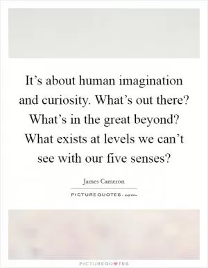 It’s about human imagination and curiosity. What’s out there? What’s in the great beyond? What exists at levels we can’t see with our five senses? Picture Quote #1
