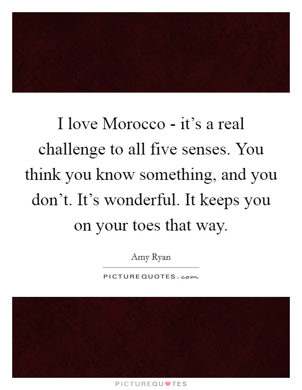 I love Morocco - it's a real challenge to all five senses. You think you know something, and you don't. It's wonderful. It keeps you on your toes that way. Picture Quote #1