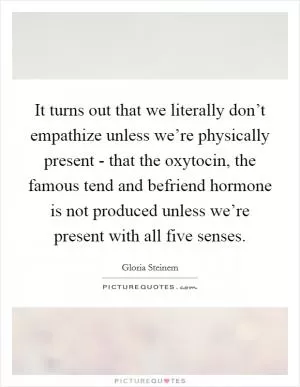 It turns out that we literally don’t empathize unless we’re physically present - that the oxytocin, the famous tend and befriend hormone is not produced unless we’re present with all five senses Picture Quote #1