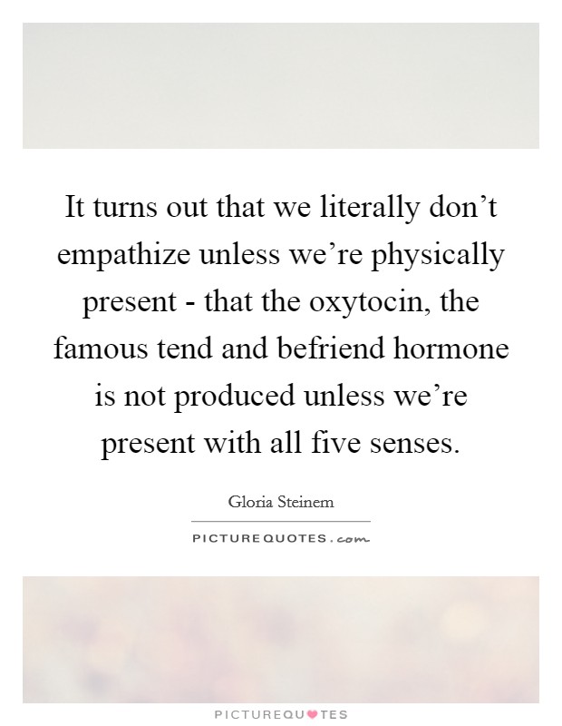 It turns out that we literally don't empathize unless we're physically present - that the oxytocin, the famous tend and befriend hormone is not produced unless we're present with all five senses. Picture Quote #1