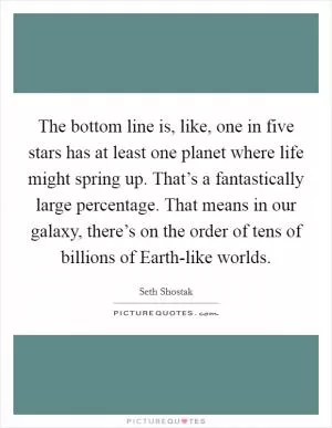 The bottom line is, like, one in five stars has at least one planet where life might spring up. That’s a fantastically large percentage. That means in our galaxy, there’s on the order of tens of billions of Earth-like worlds Picture Quote #1