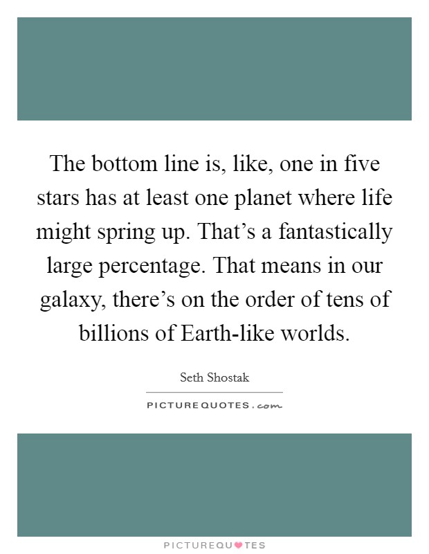 The bottom line is, like, one in five stars has at least one planet where life might spring up. That's a fantastically large percentage. That means in our galaxy, there's on the order of tens of billions of Earth-like worlds. Picture Quote #1