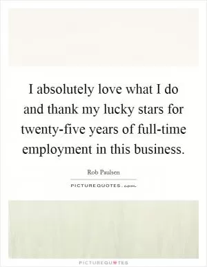 I absolutely love what I do and thank my lucky stars for twenty-five years of full-time employment in this business Picture Quote #1