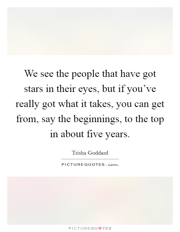 We see the people that have got stars in their eyes, but if you've really got what it takes, you can get from, say the beginnings, to the top in about five years. Picture Quote #1
