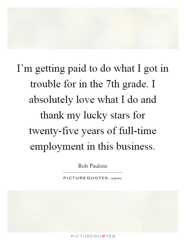 I'm getting paid to do what I got in trouble for in the 7th grade. I absolutely love what I do and thank my lucky stars for twenty-five years of full-time employment in this business. Picture Quote #1