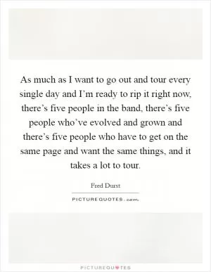 As much as I want to go out and tour every single day and I’m ready to rip it right now, there’s five people in the band, there’s five people who’ve evolved and grown and there’s five people who have to get on the same page and want the same things, and it takes a lot to tour Picture Quote #1