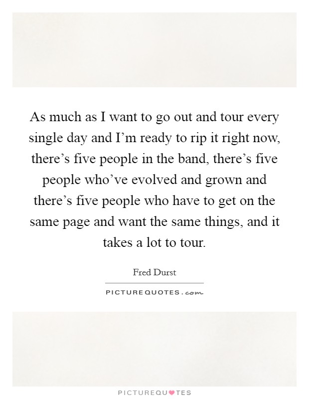 As much as I want to go out and tour every single day and I'm ready to rip it right now, there's five people in the band, there's five people who've evolved and grown and there's five people who have to get on the same page and want the same things, and it takes a lot to tour. Picture Quote #1