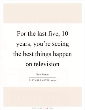 For the last five, 10 years, you’re seeing the best things happen on television Picture Quote #1