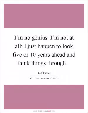 I’m no genius. I’m not at all; I just happen to look five or 10 years ahead and think things through Picture Quote #1