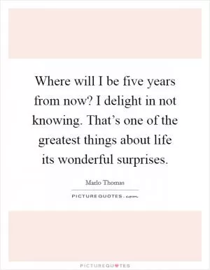 Where will I be five years from now? I delight in not knowing. That’s one of the greatest things about life its wonderful surprises Picture Quote #1