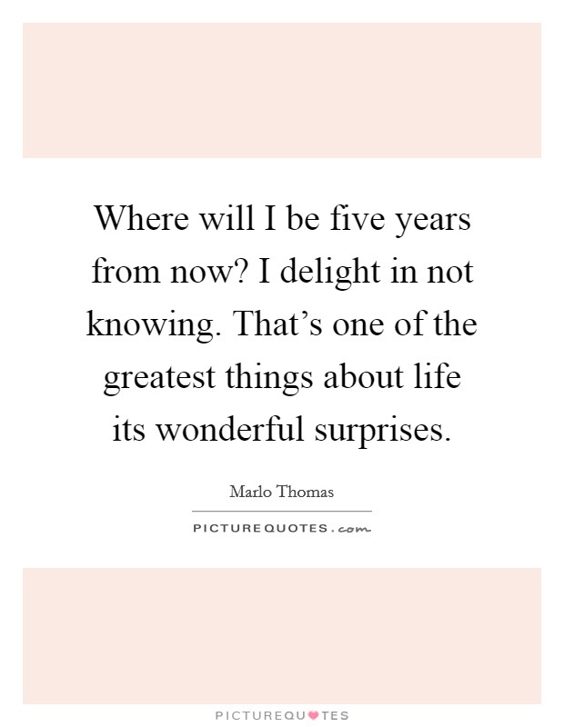 Where will I be five years from now? I delight in not knowing. That's one of the greatest things about life its wonderful surprises. Picture Quote #1