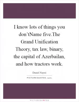 I know lots of things you don’tName five.The Grand Unification Theory, tax law, binary, the capital of Azerbailan, and how tractors work Picture Quote #1