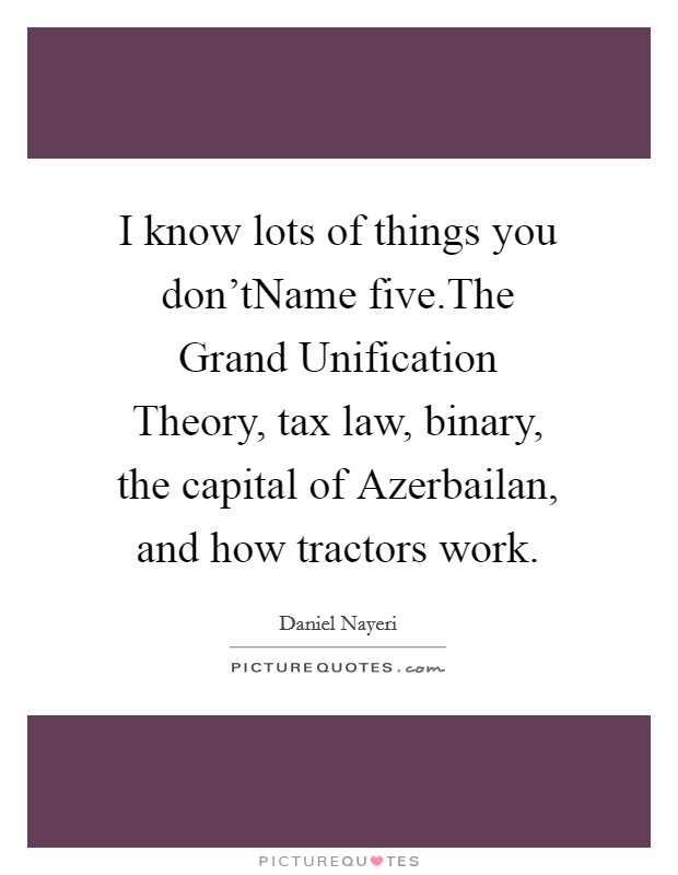 I know lots of things you don'tName five.The Grand Unification Theory, tax law, binary, the capital of Azerbailan, and how tractors work. Picture Quote #1