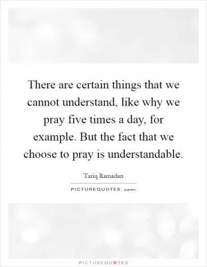 There are certain things that we cannot understand, like why we pray five times a day, for example. But the fact that we choose to pray is understandable Picture Quote #1