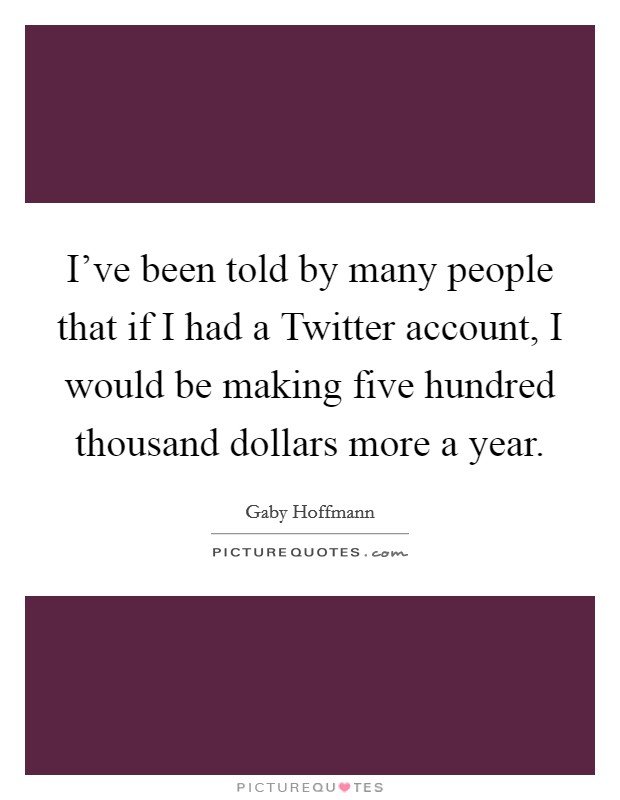 I've been told by many people that if I had a Twitter account, I would be making five hundred thousand dollars more a year. Picture Quote #1