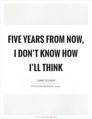 Five years from now, I don’t know how I’ll think Picture Quote #1