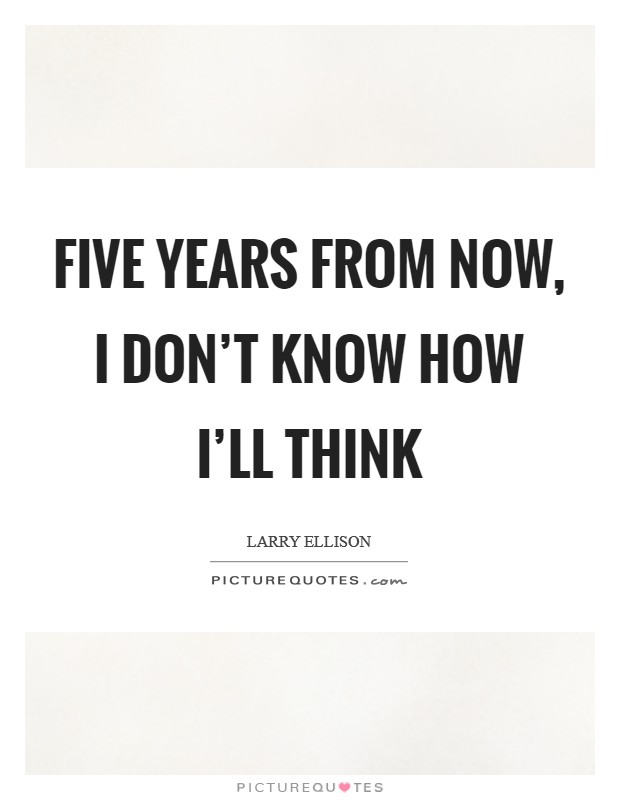 Five years from now, I don't know how I'll think Picture Quote #1