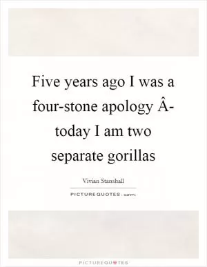 Five years ago I was a four-stone apology Â- today I am two separate gorillas Picture Quote #1