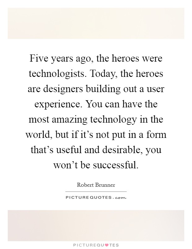 Five years ago, the heroes were technologists. Today, the heroes are designers building out a user experience. You can have the most amazing technology in the world, but if it's not put in a form that's useful and desirable, you won't be successful. Picture Quote #1