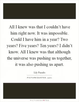 All I knew was that I couldn’t have him right now. It was impossible. Could I have him in a year? Two years? Five years? Ten years? I didn’t know. All I knew was that although the universe was pushing us together, it was also pushing us apart Picture Quote #1