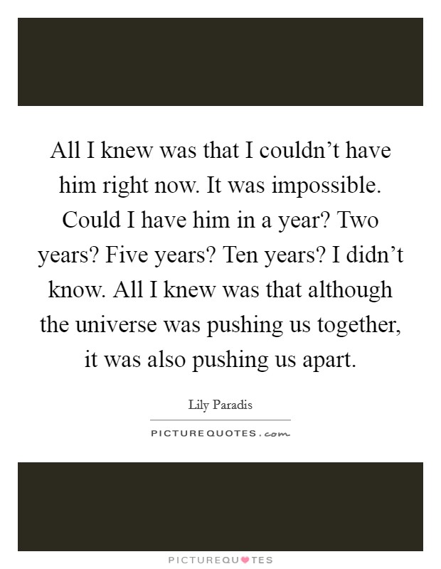 All I knew was that I couldn't have him right now. It was impossible. Could I have him in a year? Two years? Five years? Ten years? I didn't know. All I knew was that although the universe was pushing us together, it was also pushing us apart. Picture Quote #1