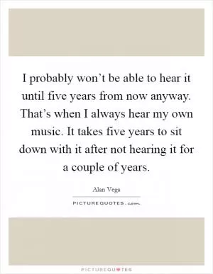 I probably won’t be able to hear it until five years from now anyway. That’s when I always hear my own music. It takes five years to sit down with it after not hearing it for a couple of years Picture Quote #1