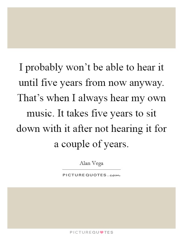 I probably won't be able to hear it until five years from now anyway. That's when I always hear my own music. It takes five years to sit down with it after not hearing it for a couple of years. Picture Quote #1