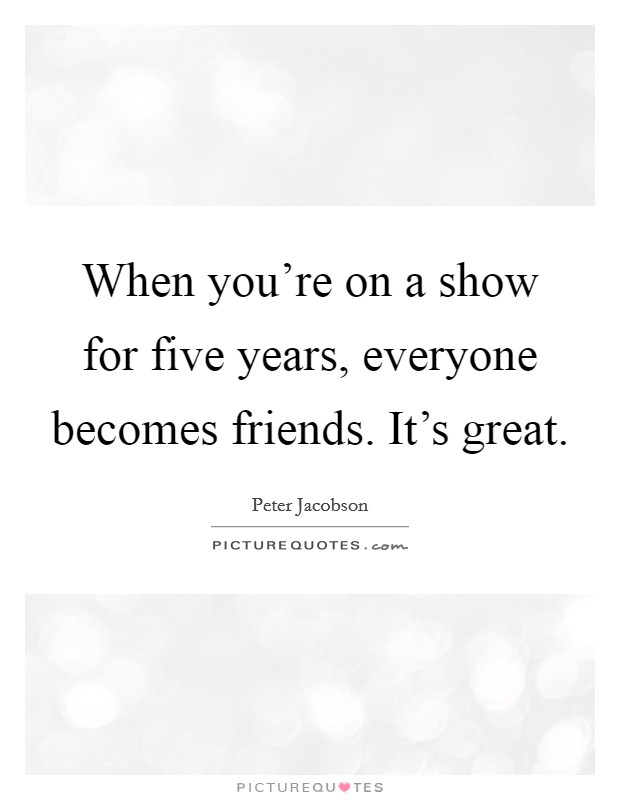 When you're on a show for five years, everyone becomes friends. It's great. Picture Quote #1